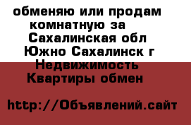 обменяю или продам 2-комнатную за 600 - Сахалинская обл., Южно-Сахалинск г. Недвижимость » Квартиры обмен   